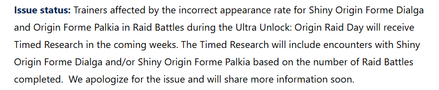 Issue status: Trainers affected by the incorrect appearance rate for Shiny Origin Forme Dialga and Origin Forme Palkia in Raid Battles during the Ultra Unlock: Origin Raid Day will receive Timed Research in the coming weeks. The Timed Research will include encounters with Shiny Origin Forme Dialga and/or Shiny Origin Forme Palkia based on the number of Raid Battles completed. We apologize for the issue and will share more information soon.