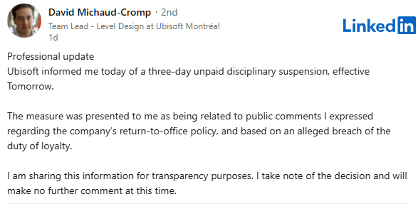 Capture d’écran d’un post LinkedIn publié par David Michaud-Cromp, identifié comme Team Lead – Level Design chez Ubisoft Montréal. Son message, écrit en anglais, est un "Professional update" dans lequel il annonce avoir été informé par Ubisoft d’une suspension disciplinaire de trois jours sans solde, effective dès le lendemain. Il précise que cette mesure fait suite à des commentaires publics qu’il a exprimés concernant la politique de retour au bureau de l’entreprise, et qu’elle est fondée sur une violation présumée du devoir de loyauté. Il conclut en affirmant partager cette information dans un souci de transparence et indique ne pas faire d’autres commentaires à ce sujet. Le logo LinkedIn est visible en haut à droite de la capture.