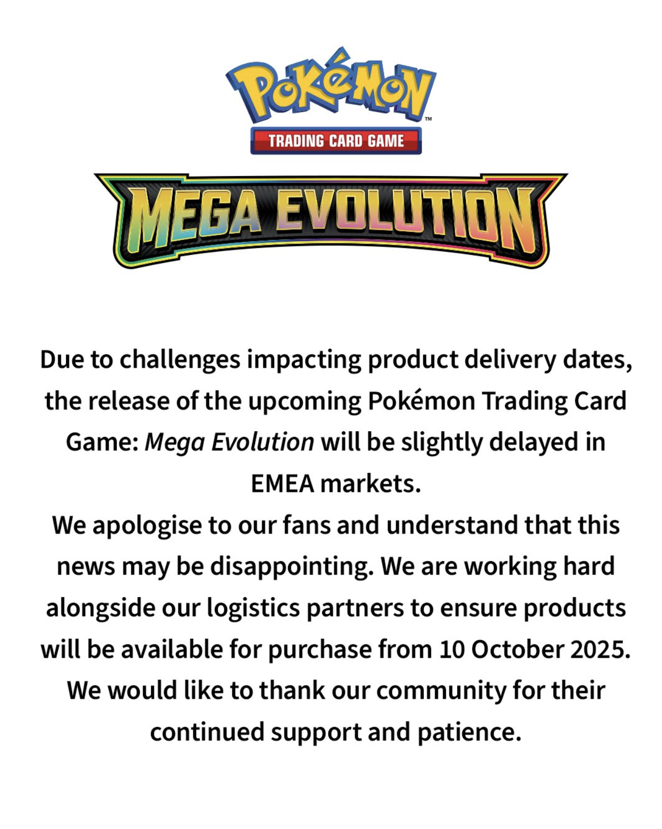 Annonce officielle du Pokémon Trading Card Game concernant la sortie de l’extension Mega Evolution. Le texte indique que, suite à des difficultés liées aux délais de livraison des produits, la sortie sera légèrement retardée sur les marchés EMEA. L’équipe s’excuse auprès des fans, comprend la déception possible, et précise travailler avec ses partenaires logistiques afin que les produits soient disponibles à l’achat à partir du 10 octobre 2025. Le message se conclut par des remerciements adressés à la communauté pour son soutien et sa patience.