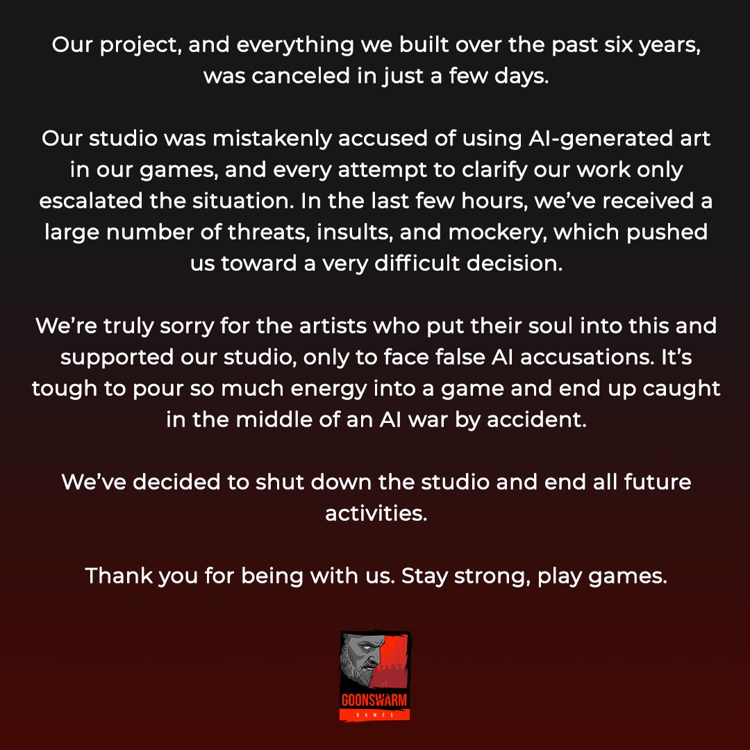Message officiel publié par le studio Goonswarm Games sur fond dégradé du noir vers le rouge foncé. Le texte, centré, annonce l’annulation soudaine de leur projet et la fermeture définitive du studio après six ans de travail. Le studio explique avoir été faussement accusé d'utiliser de l'art généré par intelligence artificielle, ce qui a provoqué une vague de harcèlement, de menaces et d’insultes, rendant la situation ingérable. Ils expriment leur tristesse pour les artistes impliqués, affirmant qu'ils sont injustement pris dans une guerre autour de l’IA. En bas de l’image, le logo du studio Goonswarm Games apparaît en rouge et noir, représentant un personnage barbu au style graphique agressif, sur fond de ville en ruines.