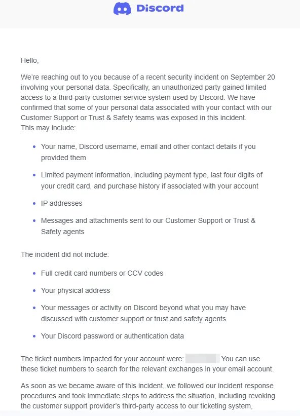 Capture d'écran d'un courriel officiel de Discord, affichant le logo de Discord en haut de la page, suivi d’un message de notification concernant un incident de sécurité survenu le 20 septembre. Le texte informe l’utilisateur qu’une personne non autorisée a obtenu un accès limité à un système de service client tiers utilisé par Discord, exposant certaines données personnelles associées aux échanges avec le support client ou l’équipe Trust & Safety. Les données potentiellement exposées comprennent : le nom, le pseudo Discord, l’adresse e-mail et autres coordonnées (si fournies), des informations de paiement limitées (type de paiement, quatre derniers chiffres de la carte, historique des achats liés au compte), adresses IP, ainsi que les messages et pièces jointes envoyés au support. Les données non concernées par la fuite sont : les numéros complets de cartes bancaires ou les codes CCV, l’adresse physique, l’activité ou les messages sur Discord en dehors du support, et les mots de passe ou données d’authentification Discord. Le courriel mentionne également que des tickets liés au compte de l’utilisateur ont été affectés (numéros partiellement masqués) et qu’ils peuvent être utilisés pour retrouver les échanges concernés. Discord conclut en précisant avoir pris des mesures immédiates en réponse à l’incident, notamment en révoquant l’accès du prestataire externe au système de ticketing.